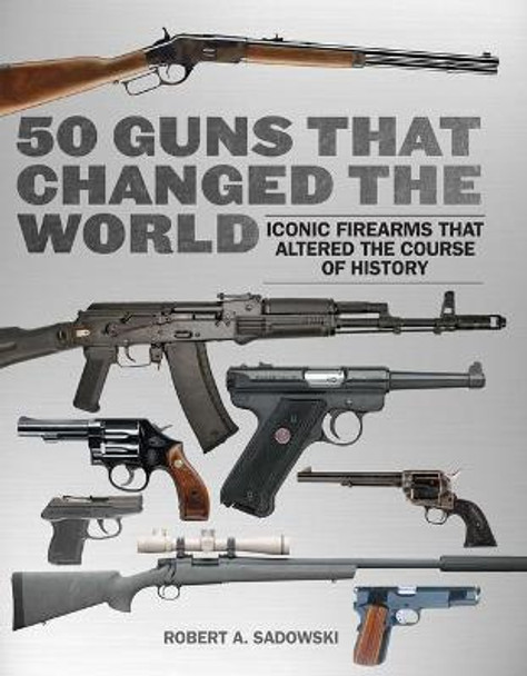 50 Guns That Changed the World: Iconic Firearms That Altered the Course of History by Robert A. Sadowski