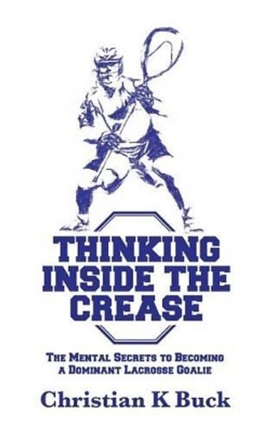 Thinking Inside the Crease: The Mental Secrets to Becoming a Dominant Lacrosse Goalie by Christian K Buck 9781519125989