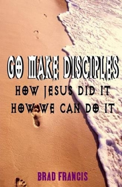 Go Make Disciples: How Jesus Did It, How We Can Do It by Brad Francis 9781511902540