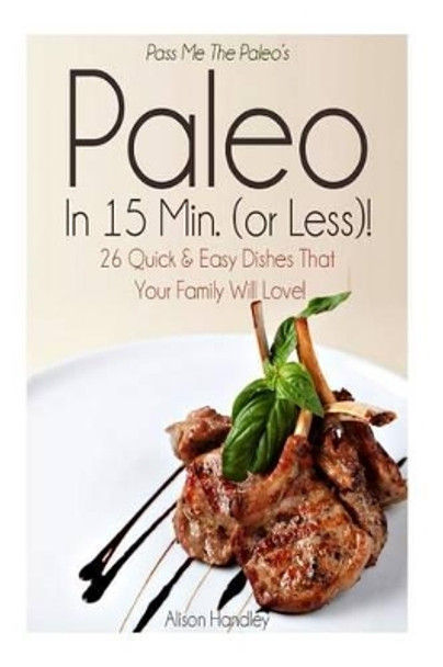 Pass Me The Paleo's Paleo in 15 Min. (or Less!): 26 Quick and Easy Dishes That Your Family Will Love! by Alison Handley 9781502854247