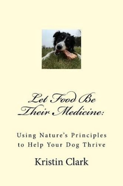 Let Food Be Their Medicine: Using Nature's Principles to Help Your Dog Thrive by Kristin Clark 9781519236814