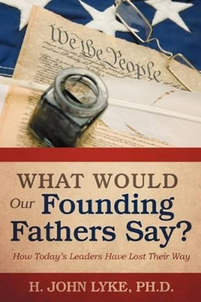 What Would Our Founding Fathers Say?: How Today's Leaders Have Lost Their Way by H John Lyke 9781475944143