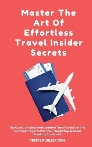 Master The Art Of Effortless Travel Insider Secrets: The Most Complete And Updated Travel Book! Get The Best Travel Tips To Plan Your World Trip Without Breaking The Bank! by Tigers Publication 9798868923067