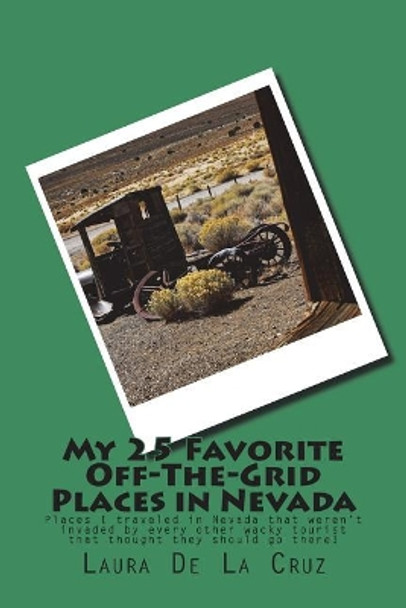 My 25 Favorite Off-The-Grid Places in Nevada: Places I traveled in Nevada that weren't invaded by every other wacky tourist that thought they should go there! by Laura K De La Cruz 9781974523535