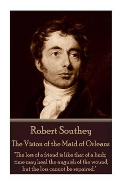 Robert Southey - The Vision of the Maid of Orleans: &quot;The Loss of a Friend Is Like That of a Limb; Time May Heal the Anguish of the Wound, But the Loss Cannot Be Repaired.&quot; by Robert Southey 9781785435003