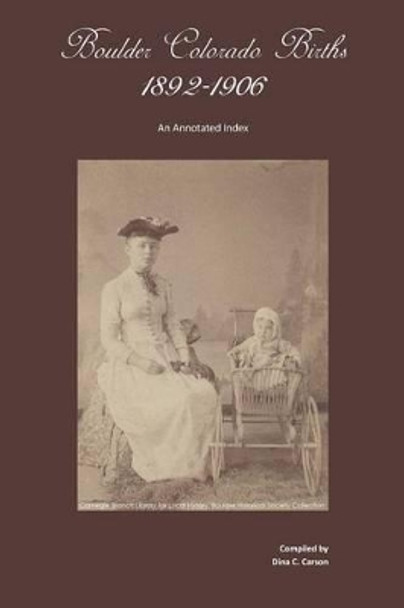 Boulder, Colorado Births 1892-1906: An Annotated Index by Dina C Carson 9781879579798