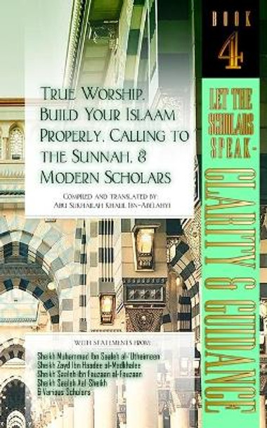 True Worship, Build Your Islaam Properly, Calling to the Sunnah, and Modern Scholars: Let The Scholars Speak - Clarity and Guidance (Book 4) by Abu Sukhailah Khalil Ibn-Abelahyi 9781938117909