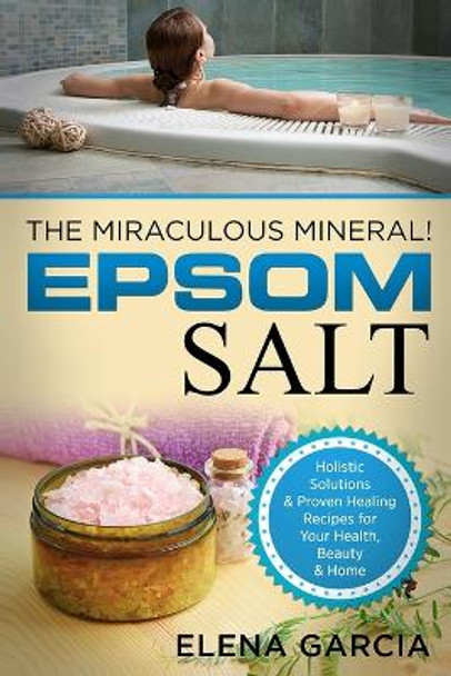 Epsom Salt: The Miraculous Mineral!: Holistic Solutions & Proven Healing Recipes for Health, Beauty & Home by Elena Garcia 9781913857080