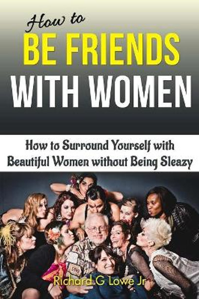 How to Be Friends With Women: How to Surround Yourself with Beautiful Women without Being Sleazy by Richard G Lowe Jr 9781943517541