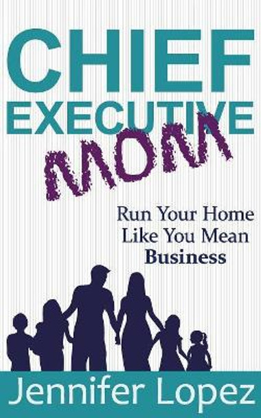 Chief Executive Mom: Run Your Home Like You Mean Business by Jennifer L Lopez 9781733960106