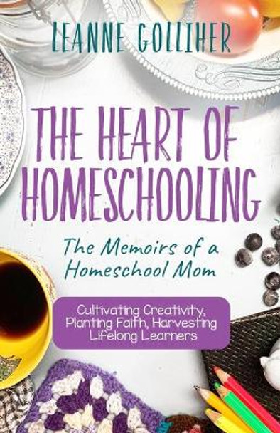 The Heart of Homeschooling: The Memoirs of a Homeschool Mom, Cultivating Creativity, Planting Faith, Harvesting Lifelong Learners by Leanne Golliher 9781693902314