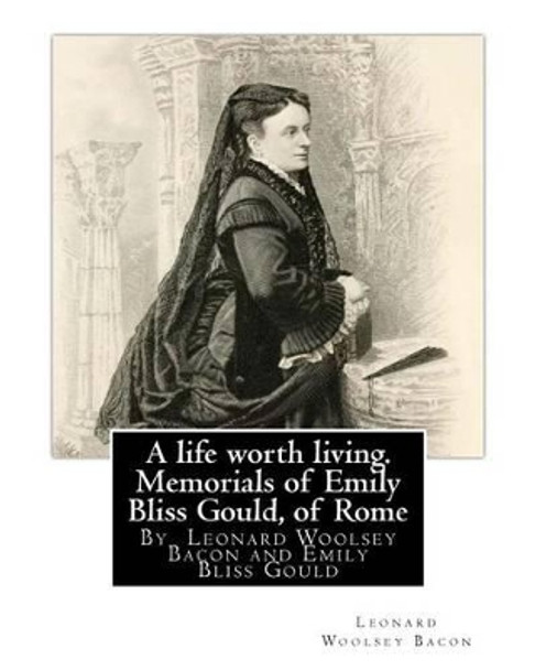 A Life Worth Living. Memorials of Emily Bliss Gould, of Rome: By Leonard Woolsey Bacon and Emily Bliss Gould(1825 - 31 August 1875 Perugia, Italy) Founded a School for Italian Children of Limited Means. by Leonard Woolsey Bacon 9781537039558