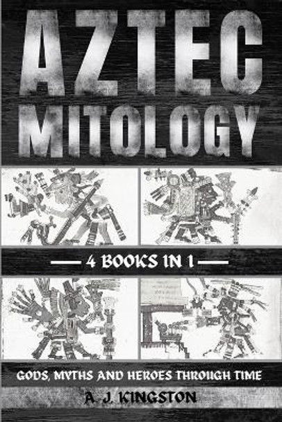 Aztec Mythology: Gods, Myths And Heroes Through Time by A J Kingston 9781839384479