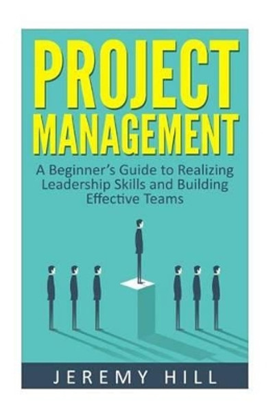 Project Management: A Beginner's Guide to Realizing Leadership Skills and Building Teams by Dr Jeremy Hill 9781535014427