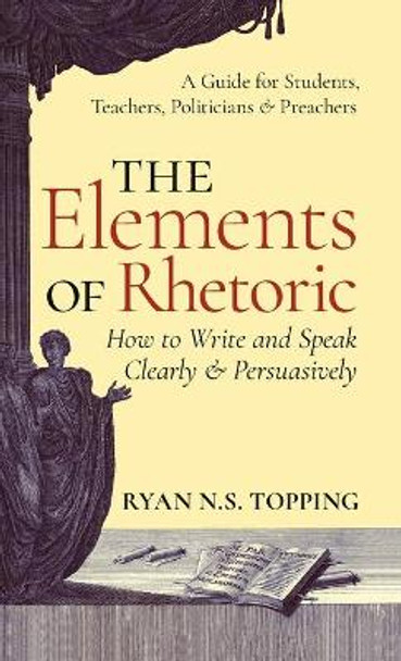 Elements of Rhetoric: How to Write and Speak Clearly and Persuasively -- A Guide for Students, Teachers, Politicians & Preachers by Ryan N S Topping 9781621385981