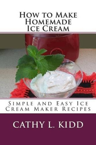 How to Make Homemade Ice Cream: Simple and Easy Ice Cream Maker Recipes by Cathy L Kidd 9781478111085