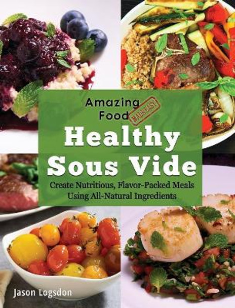 Amazing Food Made Easy: Healthy Sous Vide: Create Nutritious, Flavor-Packed Meals Using All-Natural Ingredients by Jason Logsdon 9781945185106