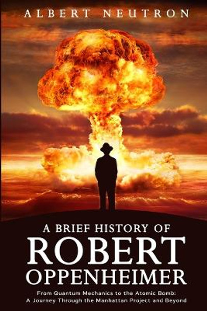 A Brief History of Robert Oppenheimer - From Quantum Mechanics to the Atomic Bomb: A Journey Through the Manhattan Project and Beyond by Albert Neutron 9781922531735