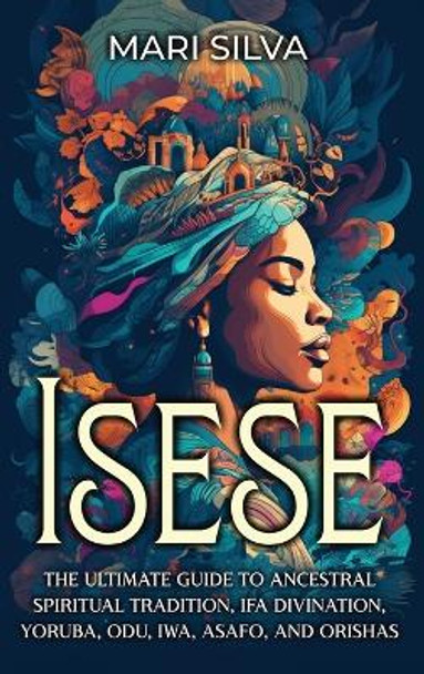 Isese: The Ultimate Guide to Ancestral Spiritual Tradition, Ifa Divination, Yoruba, Odu, Iwa, Asafo, and Orishas by Mari Silva 9781638182634