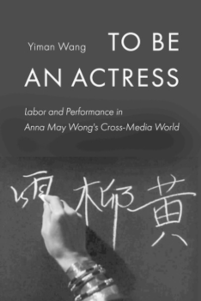 To Be an Actress: Labor and Performance in Anna May Wong's Cross-Media World by Yiman Wang 9780520346321