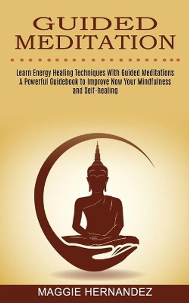 Guided Meditation: Learn Energy Healing Techniques With Guided Meditations (A Powerful Guidebook to Improve Now Your Mindfulness and Self-healing) by Maggie Hernandez 9781774850725