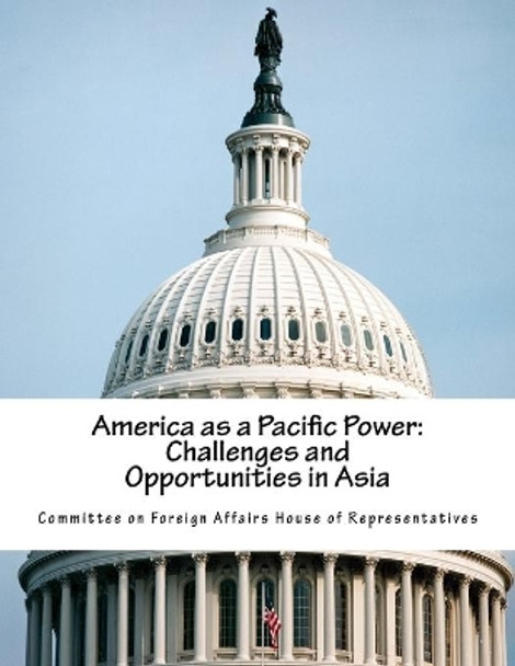 America as a Pacific Power: Challenges and Opportunities in Asia by Committee on Foreign Affairs House of Re 9781539317388