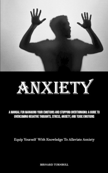 Anxiety: A Manual For Managing Your Emotions And Stopping Overthinking: A Guide To Overcoming Negative Thoughts, Stress, Anxiety, And Toxic Emotions (Equip Yourself With Knowledge To Alleviate Anxiety) by Bernard Turnbull 9781835731659