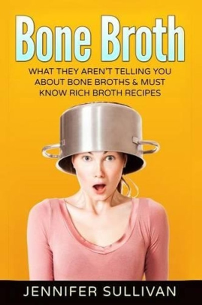 Bone Broth: What They Aren't Telling You About Bone Broths & Must Know Rich Broth Recipes by Jennifer Sullivan 9781541345799