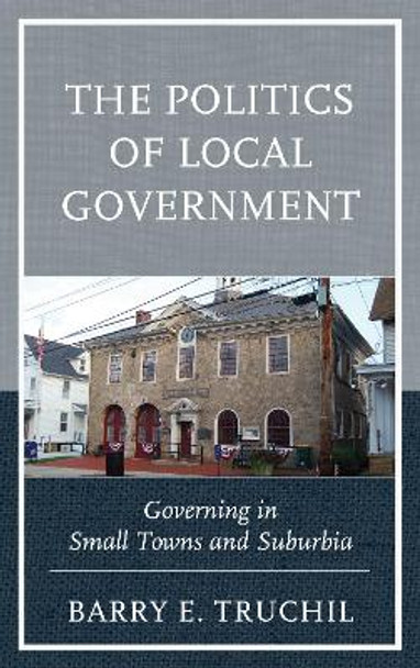 The Politics of Local Government: Governing in Small Towns and Suburbia by Barry E. Truchil 9781498520447