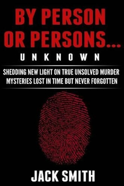 By Person or Persons...UNKNOWN: Shedding New Light on True Unsolved Murder Mysteries Lost in Time But Never Forgotten by Jack Smith 9781517035884