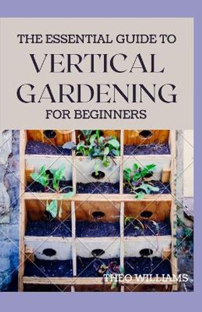 The Essential Guide to Vertical Gardening for Beginners: The Guide To Growing Your Plants Successfully Wherever You Are living by Theo Williams 9798567790137