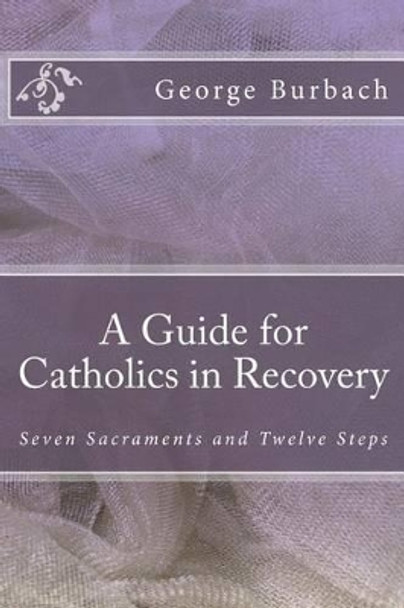 A Guide for Catholics in Recovery: Seven Sacraments and Twelve Steps by George Burbach 9781484821992