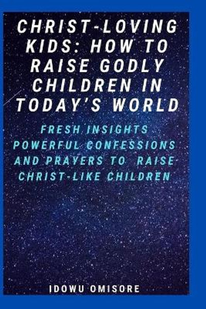 Christ-Loving Kids: HOW TO RAISE GODLY CHILDREN IN TODAY'S WORLD: Fresh Insights, Scriptural Confessions & Prayers for Christian Parents to Effectively Raise Godly Sons and Daughters With the Bible by Idowu Omisore 9798684430152