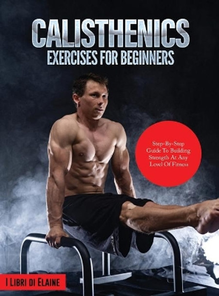 Calisthenics Exercises for Beginners: Step-By-Step Guide to Building Strength at Any Level of Fitness by I Libri Di Elaine 9781803079257
