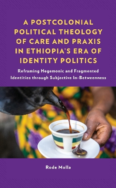 A Postcolonial Political Theology of Care and Praxis in Ethiopia's Era of Identity Politics: Reframing Hegemonic and Fragmented Identities through Subjective In-Betweenness by Rode Molla 9781666922882