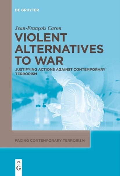 Violent Alternatives to War: Justifying Actions Against Contemporary Terrorism by Jean-Francois Caron 9783111542768