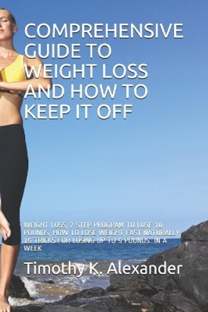 Comprehensive Guide to Weight Loss and How to Keep It Off: Weight Loss, 7 Step Program to Lose 10 Pounds, How to Lose Weight Fast Naturally, 15 Tricks for Losing Up to 5 Pounds a We by Timothy K Alexander 9798649383844