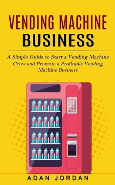 Vending Machine Business: A Simple Guide to Start a Vending Machine (Grow and Promote a Profitable Vending Machine Business) by Adan Jordan 9781774857168