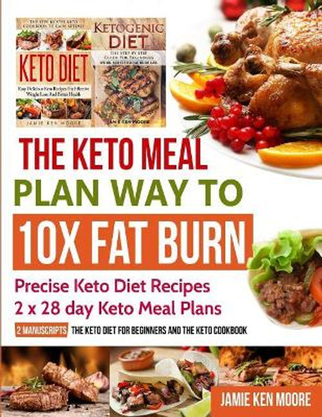 The Keto Meal Plan Way To 10x Fat Burn: 2 manuscripts - The Keto Diet for Beginners and The Keto Cookbook: Precise Keto Diet Recipes 2 x 28 day Keto Meal Plans by Jamie Ken Moore 9781731125323