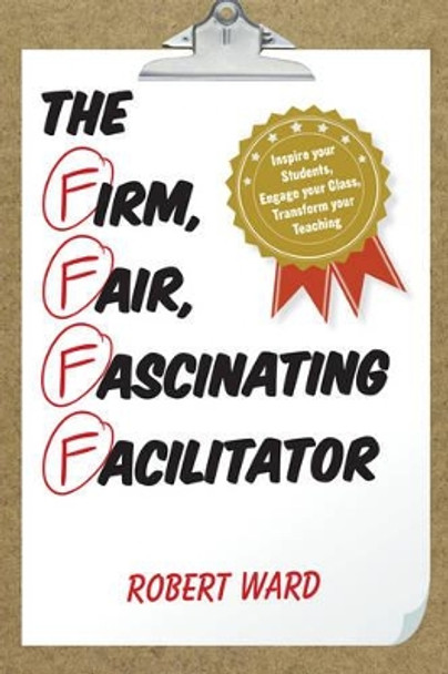 The Firm, Fair, Fascinating Facilitator: Inspire your Students, Engage your Class, Transform your Teaching by Robert Ward 9781475822847