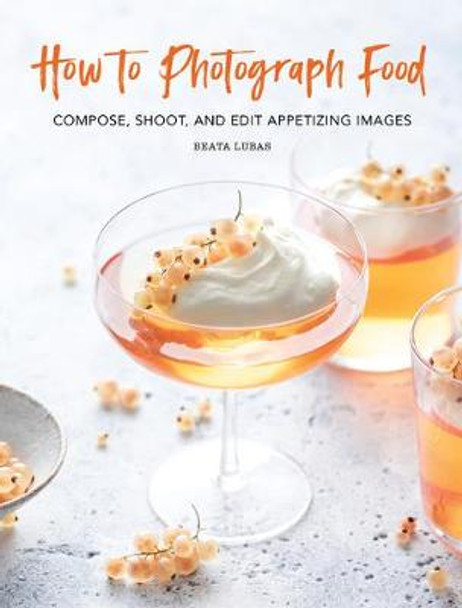 How to Photograph Food: Compose, Shoot, and Edit Appetizing Images by Beata Lubas