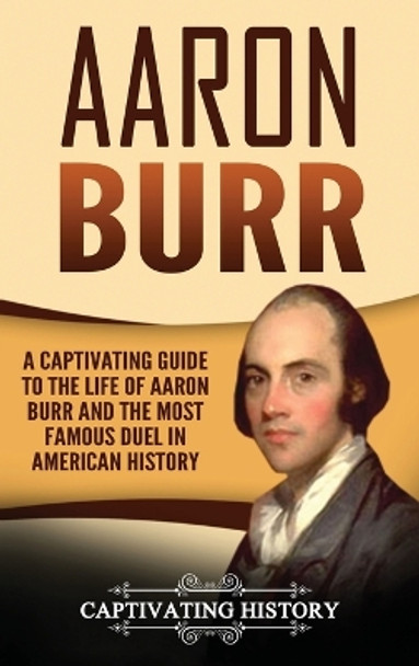 Aaron Burr: A Captivating Guide to the Life of Aaron Burr and the Most Famous Duel in American History by Captivating History 9781647484866