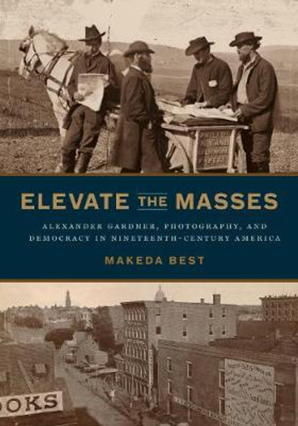 Elevate the Masses: Alexander Gardner, Photography, and Democracy in Nineteenth-Century America by Makeda Best