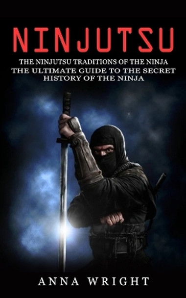 Ninjutsu: The Ninjutsu Traditions of the Ninja (The Ultimate Guide to the Secret History of the Ninja): The Ninjutsu Traditions of the Hattori Family (The Ultimate Guide to the Secret History of the Ninja) by Anna Wright 9781774856307