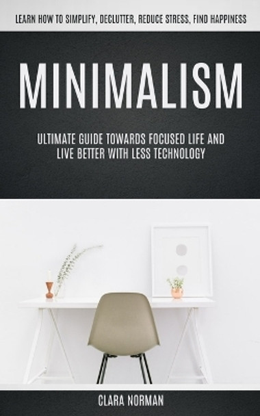 Minimalism: Ultimate Guide Towards Focused Life And Live Better With Less Technology (Learn How To Simplify, Declutter, Reduce Stress, Find Happiness) by Clara Norman 9781774856260