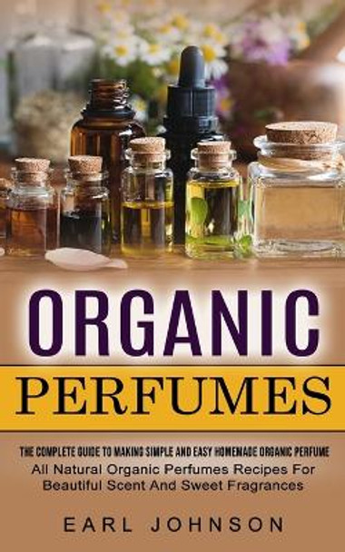 Organic Perfumes: The Complete Guide To Making Simple And Easy Homemade Organic Perfume (All Natural Organic Perfumes Recipes For Beautiful Scent And Sweet Fragrances) by Earl Johnson 9781774855096