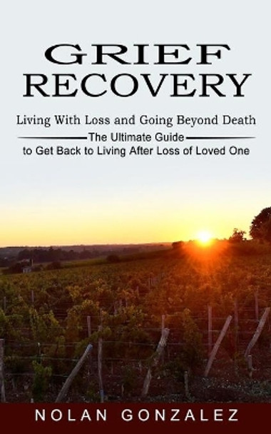 Grief Recovery: Living With Loss and Going Beyond Death (The Ultimate Guide to Get Back to Living After Loss of Loved One) by Nolan Gonzalez 9781774852729