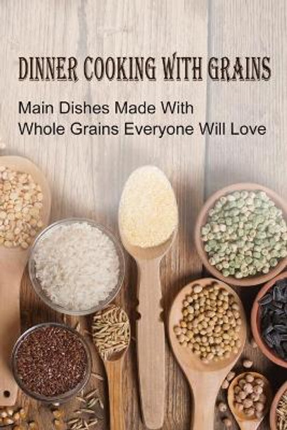 Dinner Cooking With Grains: Main Dishes Made With Whole Grains Everyone Will Love: Grain Side Dish Recipes by Dorian Otten 9798531957627