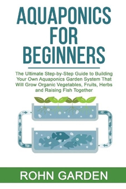 Aquaponics for Beginners: The Ultimate Step-by-Step Guide to Building Your Own Aquaponics Garden System That Will Grow Organic Vegetables, Fruits, Herbs and Raising Fish Together by Rohn Garden 9798635680162