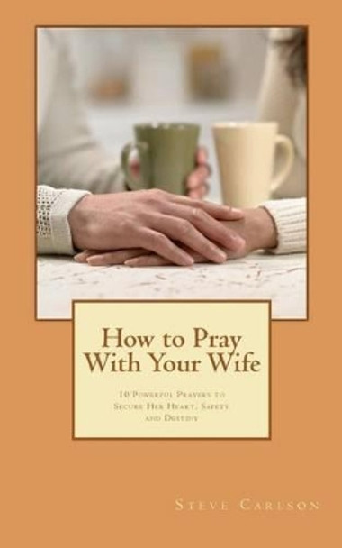 How to Pray With Your Wife: 10 Powerful Prayers to Secure Her Heart, Safety, and Destiny by Steve Carlson 9781481093064